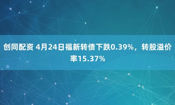 创同配资 4月24日福新转债下跌0.39%，转股溢价率15.37%