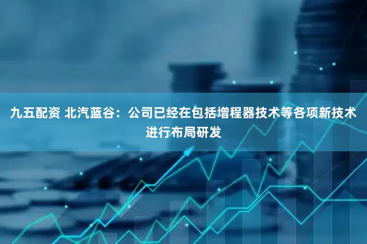 九五配资 北汽蓝谷：公司已经在包括增程器技术等各项新技术进行布局研发