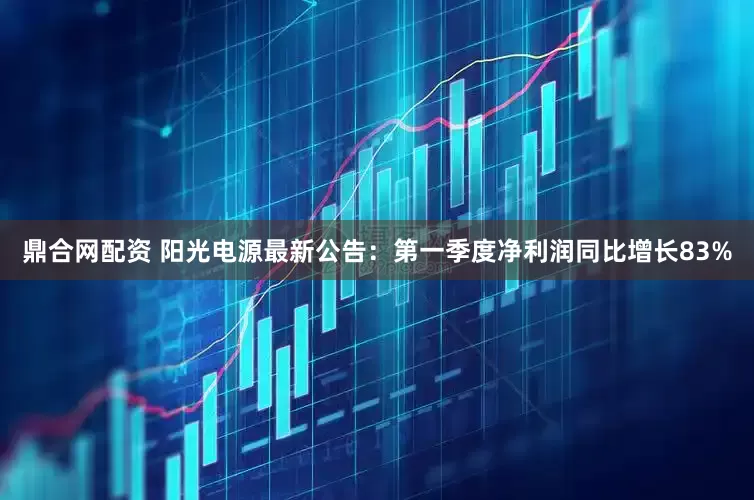鼎合网配资 阳光电源最新公告：第一季度净利润同比增长83%