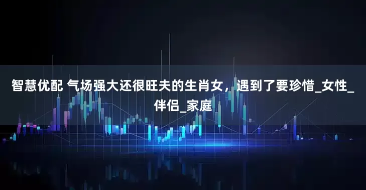 智慧优配 气场强大还很旺夫的生肖女，遇到了要珍惜_女性_伴侣_家庭