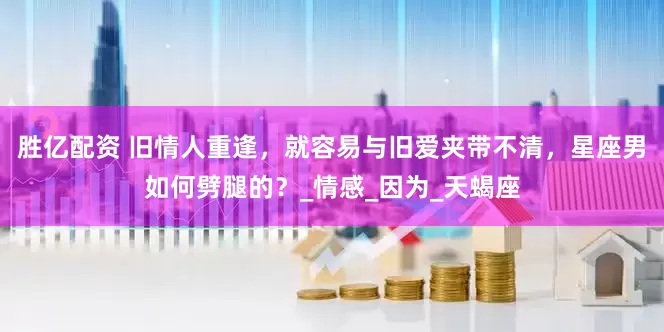 胜亿配资 旧情人重逢，就容易与旧爱夹带不清，星座男如何劈腿的？_情感_因为_天蝎座