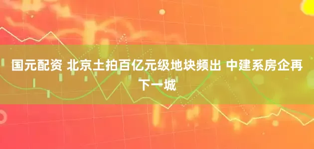 国元配资 北京土拍百亿元级地块频出 中建系房企再下一城