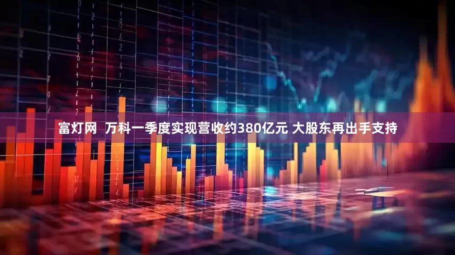 富灯网  万科一季度实现营收约380亿元 大股东再出手支持