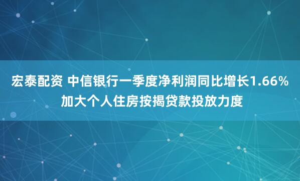 宏泰配资 中信银行一季度净利润同比增长1.66% 加大个人住房按揭贷款投放力度