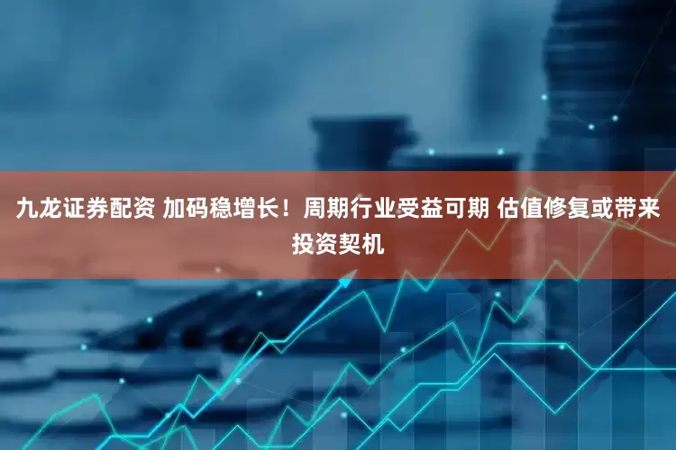 九龙证券配资 加码稳增长！周期行业受益可期 估值修复或带来投资契机