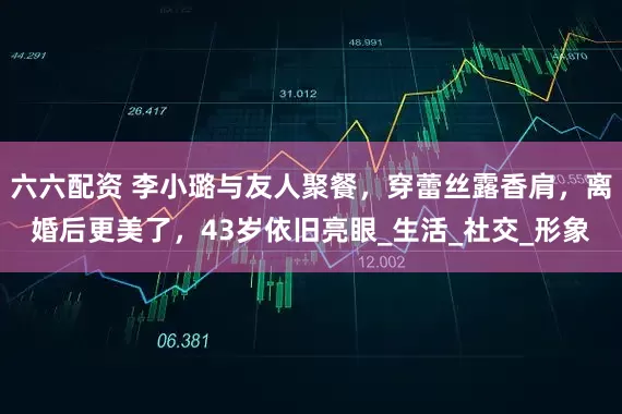 六六配资 李小璐与友人聚餐，穿蕾丝露香肩，离婚后更美了，43岁依旧亮眼_生活_社交_形象