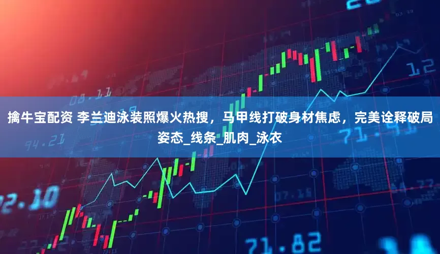 擒牛宝配资 李兰迪泳装照爆火热搜，马甲线打破身材焦虑，完美诠释破局姿态_线条_肌肉_泳衣