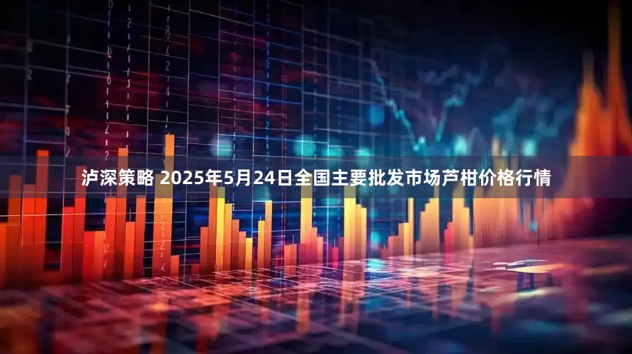 泸深策略 2025年5月24日全国主要批发市场芦柑价格行情
