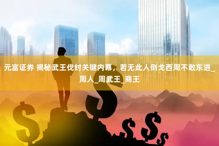 元富证券 揭秘武王伐纣关键内幕，若无此人倒戈西周不敢东进_周人_周武王_商王
