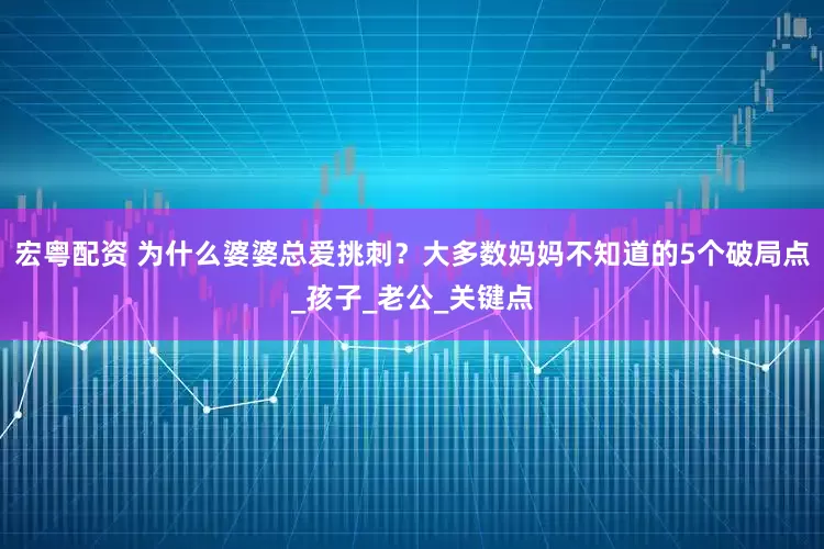 宏粤配资 为什么婆婆总爱挑刺？大多数妈妈不知道的5个破局点_孩子_老公_关键点