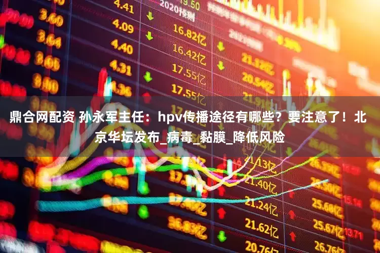 鼎合网配资 孙永军主任：hpv传播途径有哪些？要注意了！北 京华坛发布_病毒_黏膜_降低风险