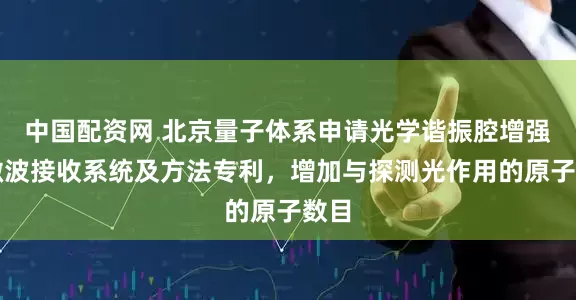 中国配资网 北京量子体系申请光学谐振腔增强的微波接收系统及方法专利，增加与探测光作用的原子数目