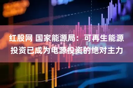 红股网 国家能源局：可再生能源投资已成为电源投资的绝对主力