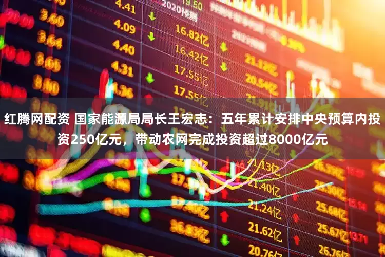 红腾网配资 国家能源局局长王宏志：五年累计安排中央预算内投资250亿元，带动农网完成投资超过8000亿元