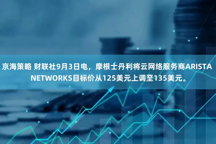 京海策略 财联社9月3日电，摩根士丹利将云网络服务商ARISTA NETWORKS目标价从125美元上调至135美元。