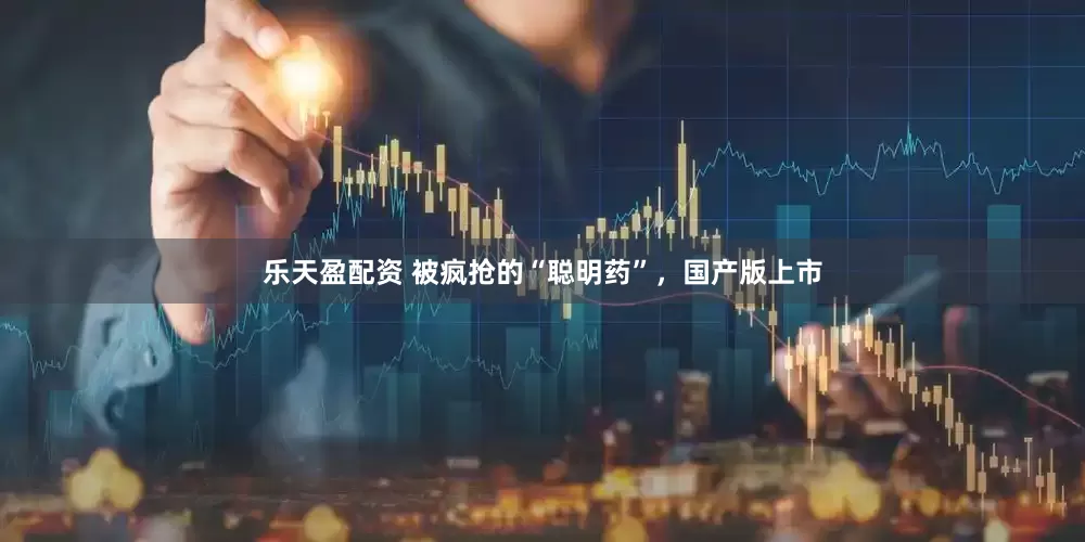 乐天盈配资 被疯抢的“聪明药”，国产版上市