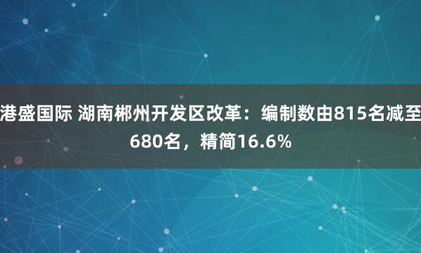 港盛国际 湖南郴州开发区改革：编制数由815名减至680名，精简16.6%