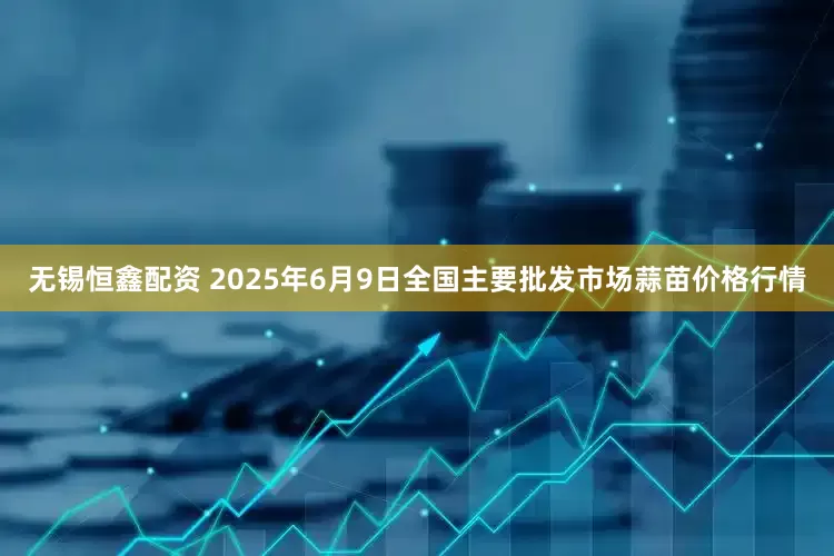 无锡恒鑫配资 2025年6月9日全国主要批发市场蒜苗价格行情