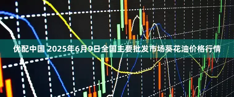 优配中国 2025年6月9日全国主要批发市场葵花油价格行情