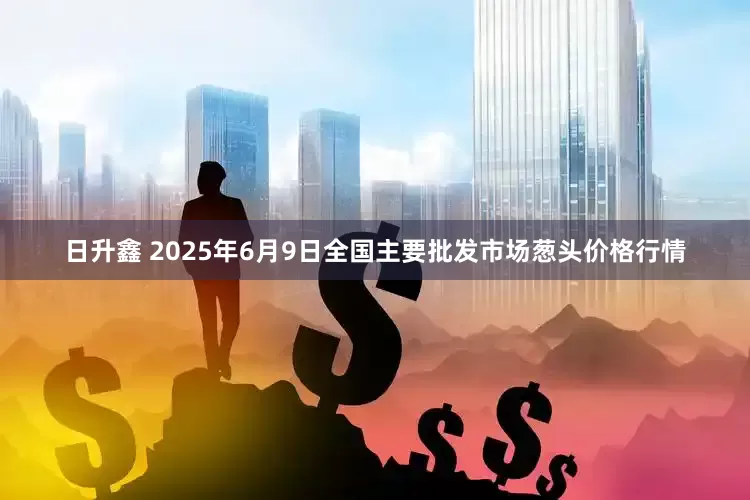 日升鑫 2025年6月9日全国主要批发市场葱头价格行情