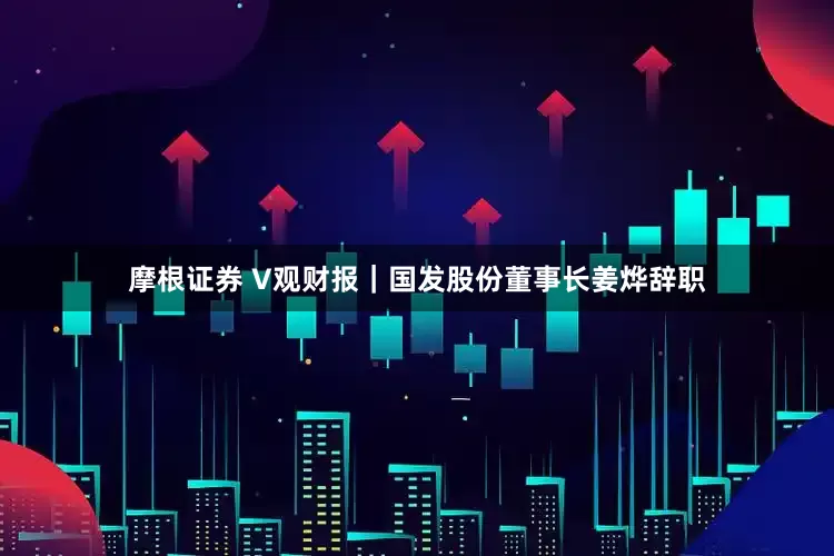 摩根证券 V观财报｜国发股份董事长姜烨辞职