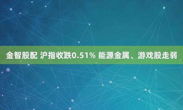金智股配 沪指收跌0.51% 能源金属、游戏股走弱