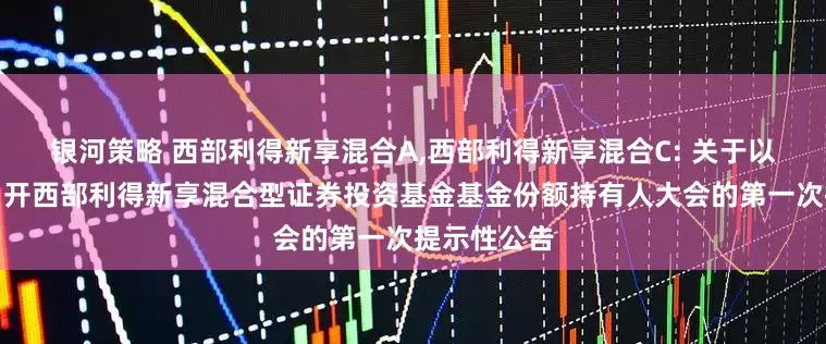 银河策略 西部利得新享混合A,西部利得新享混合C: 关于以通讯方式召开西部利得新享混合型证券投资基金基金份额持有人大会的第一次提示性公告