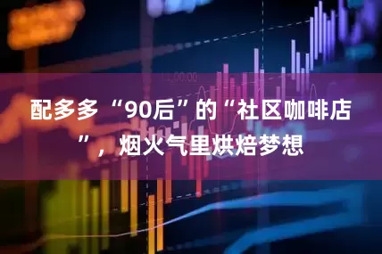 配多多 “90后”的“社区咖啡店”，烟火气里烘焙梦想