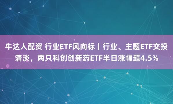 牛达人配资 行业ETF风向标丨行业、主题ETF交投清淡，两只科创创新药ETF半日涨幅超4.5%